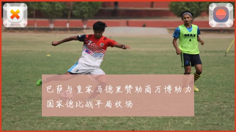 巴萨与皇家马德里赞助商万博助力国家德比战平局收场