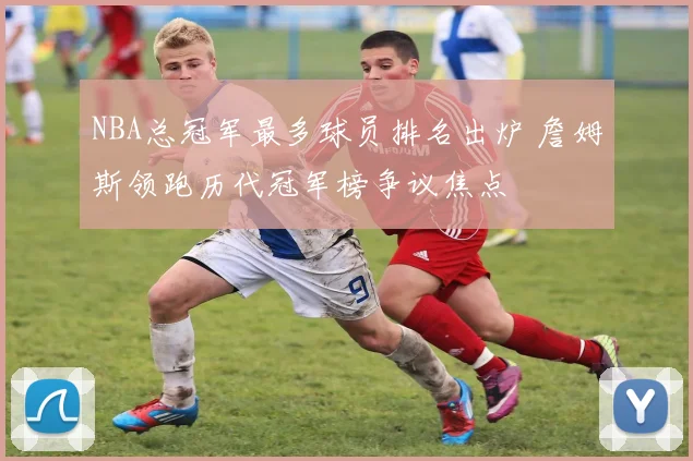 NBA总冠军最多球员排名出炉 詹姆斯领跑历代冠军榜争议焦点