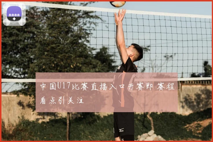 中国U17比赛直播入口开赛即 赛程看点引关注