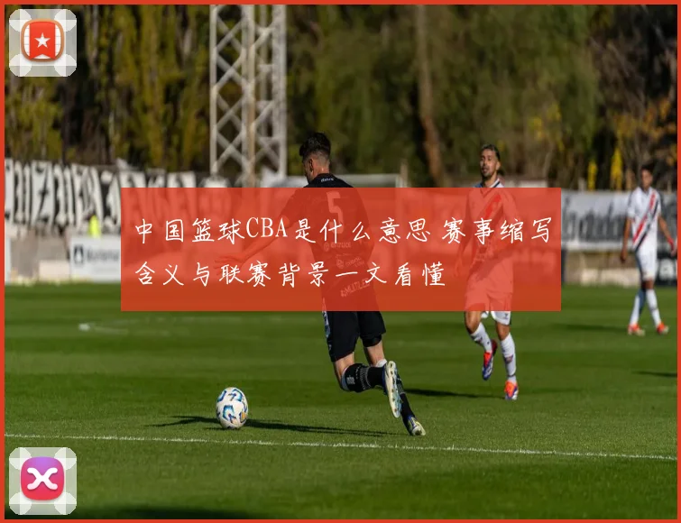 中国篮球CBA是什么意思 赛事缩写含义与联赛背景一文看懂