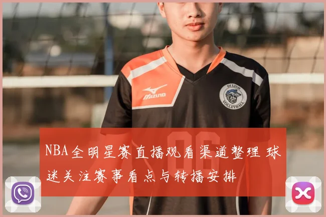NBA全明星赛直播观看渠道整理 球迷关注赛事看点与转播安排