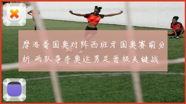 摩洛哥国奥对阵西班牙国奥赛前分析 两队争夺奥运男足晋级关键战