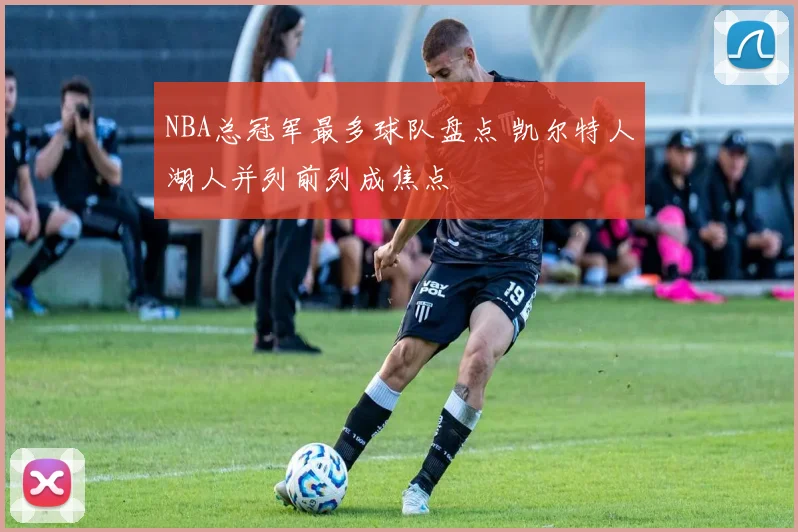 NBA总冠军最多球队盘点 凯尔特人湖人并列前列成焦点