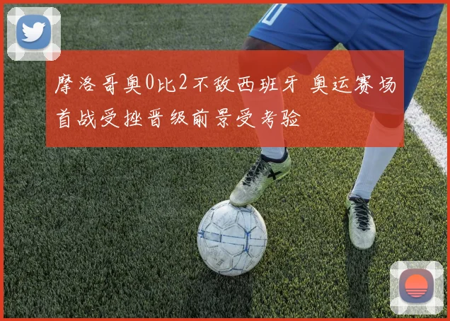 摩洛哥奥0比2不敌西班牙 奥运赛场首战受挫晋级前景受考验
