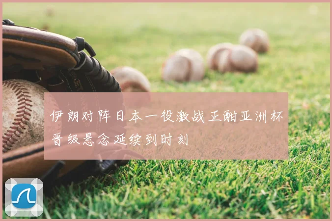 伊朗对阵日本一役激战正酣亚洲杯晋级悬念延续到时刻