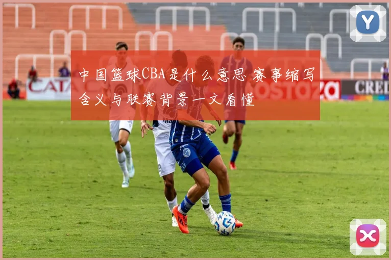 中国篮球CBA是什么意思 赛事缩写含义与联赛背景一文看懂