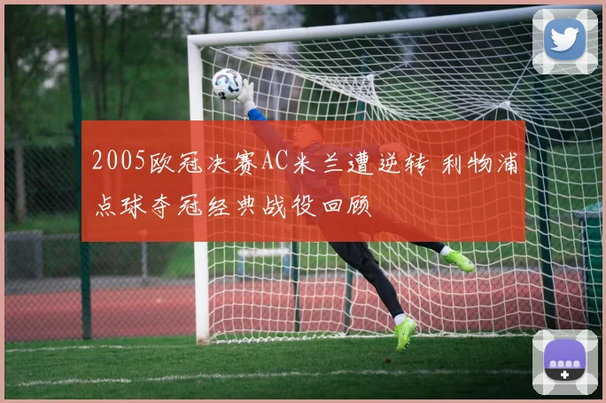 2005欧冠决赛AC米兰遭逆转 利物浦点球夺冠经典战役回顾