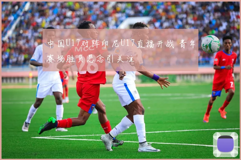 中国U17对阵印尼U17直播开战 青年赛场胜负悬念引关注