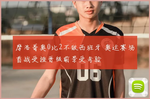 摩洛哥奥0比2不敌西班牙 奥运赛场首战受挫晋级前景受考验
