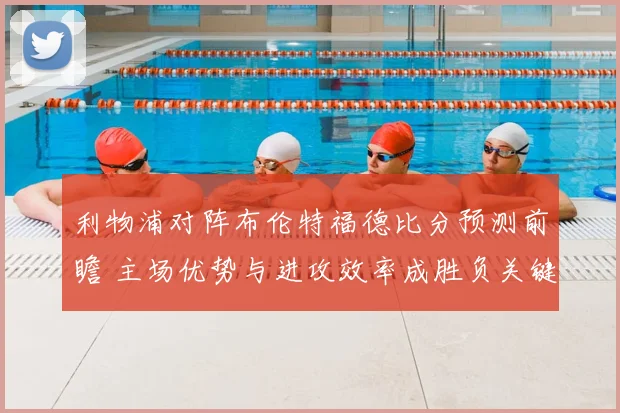 利物浦对阵布伦特福德比分预测前瞻 主场优势与进攻效率成胜负关键