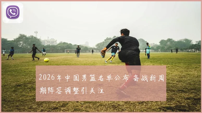 2026年中国男篮名单公布 备战新周期阵容调整引关注