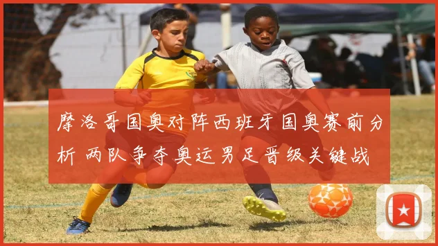 摩洛哥国奥对阵西班牙国奥赛前分析 两队争夺奥运男足晋级关键战