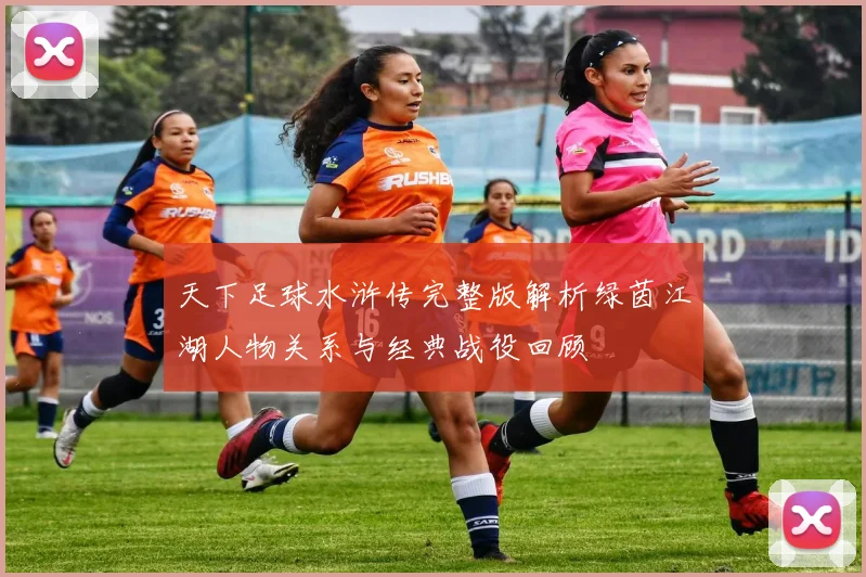 天下足球水浒传完整版解析绿茵江湖人物关系与经典战役回顾