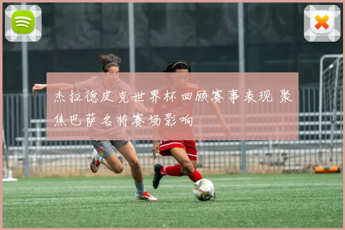 杰拉德皮克世界杯回顾赛事表现 聚焦巴萨名将赛场影响