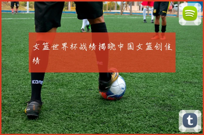 女篮世界杯战绩揭晓中国女篮创佳绩
