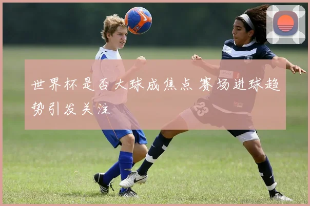 世界杯是否大球成焦点 赛场进球趋势引发关注